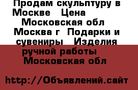 Продам скульптуру в Москве › Цена ­ 5 000 - Московская обл., Москва г. Подарки и сувениры » Изделия ручной работы   . Московская обл.